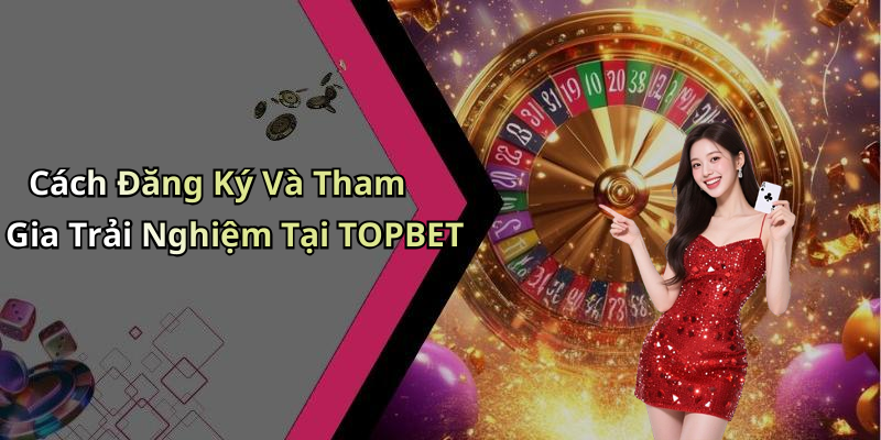 Cách Đăng Ký Và Tham Gia Trải Nghiệm Tại TOPBET