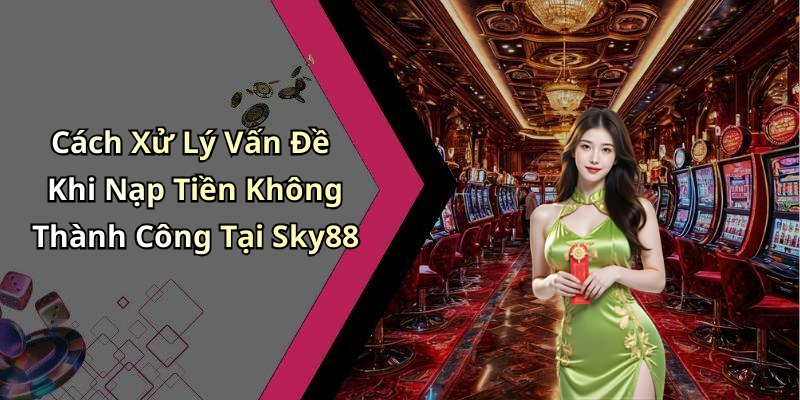 Cách Xử Lý Vấn Đề Khi Nạp Tiền Không Thành Công Tại Sky88